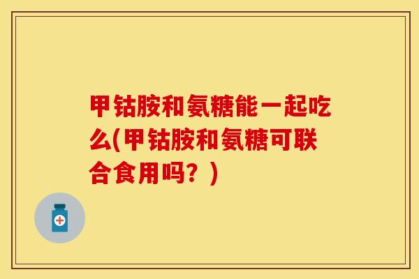 甲钴胺和氨糖能一起吃么(甲钴胺和氨糖可联合食用吗？)
