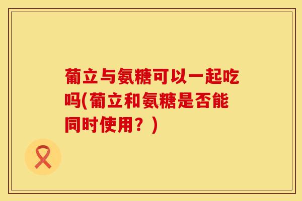葡立与氨糖可以一起吃吗(葡立和氨糖是否能同时使用？)