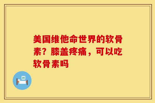 美国维他命世界的软骨素？膝盖，可以吃软骨素吗