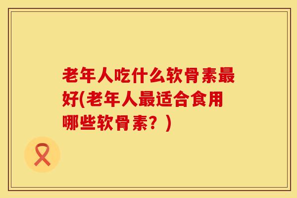 老年人吃什么软骨素最好(老年人最适合食用哪些软骨素？)