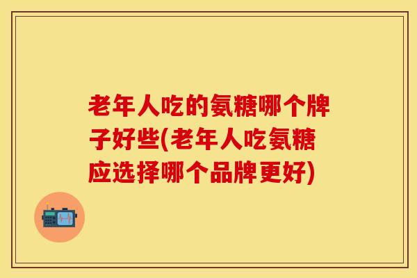 老年人吃的氨糖哪个牌子好些(老年人吃氨糖应选择哪个品牌更好)