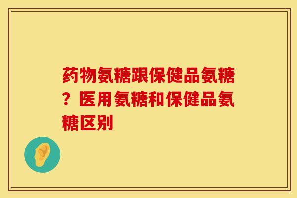 氨糖跟保健品氨糖？医用氨糖和保健品氨糖区别