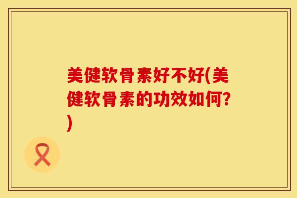 美健软骨素好不好(美健软骨素的功效如何？)