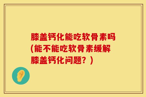 膝盖钙化能吃软骨素吗(能不能吃软骨素缓解膝盖钙化问题？)