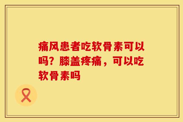 痛风患者吃软骨素可以吗？膝盖疼痛，可以吃软骨素吗