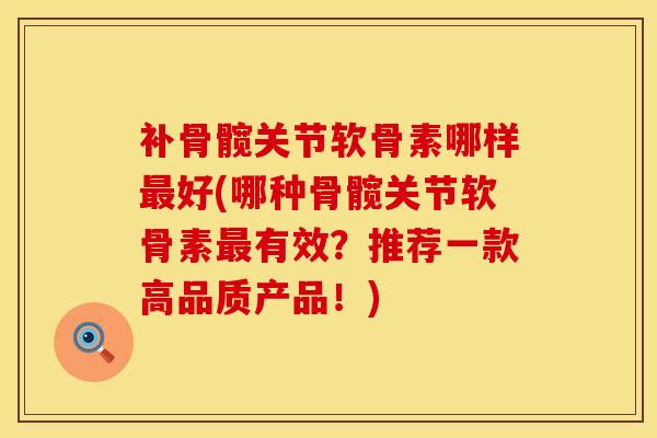 补骨髋关节软骨素哪样最好(哪种骨髋关节软骨素最有效？推荐一款高品质产品！)