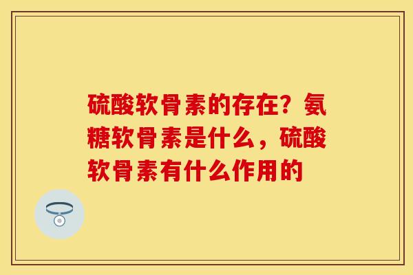 硫酸软骨素的存在？氨糖软骨素是什么，硫酸软骨素有什么作用的