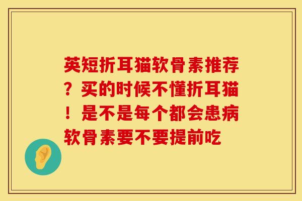 英短折耳猫软骨素推荐？买的时候不懂折耳猫！是不是每个都会患病软骨素要不要提前吃
