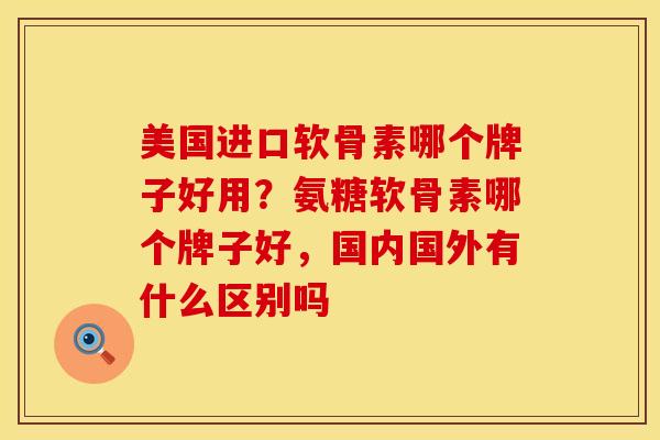 美国进口软骨素哪个牌子好用？氨糖软骨素哪个牌子好，国内国外有什么区别吗