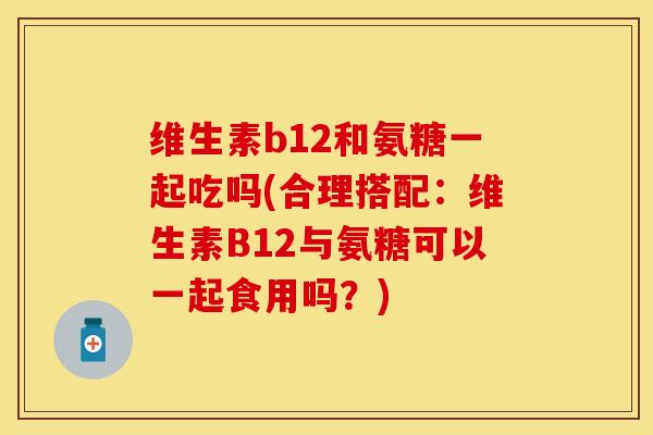 维生素b12和氨糖一起吃吗(合理搭配：维生素B12与氨糖可以一起食用吗？)