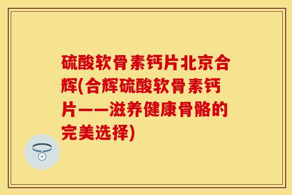 硫酸软骨素钙片北京合辉(合辉硫酸软骨素钙片——滋养健康骨骼的完美选择)
