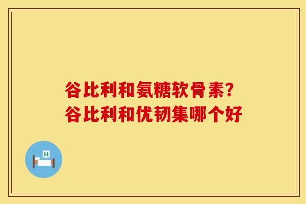谷比利和氨糖软骨素？谷比利和优韧集哪个好