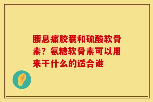 腰息痛胶囊和硫酸软骨素？氨糖软骨素可以用来干什么的适合谁