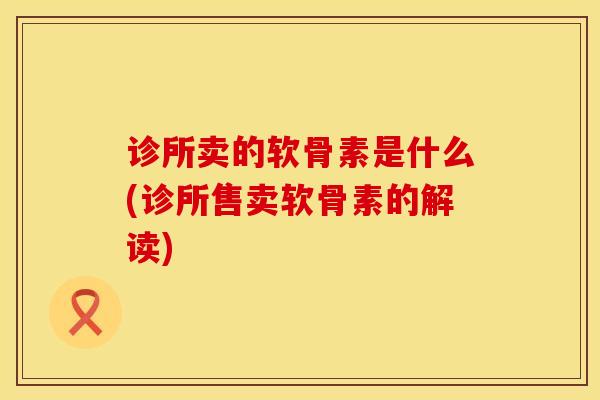 诊所卖的软骨素是什么(诊所售卖软骨素的解读)