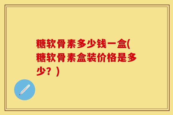 糖软骨素多少钱一盒(糖软骨素盒装价格是多少？)