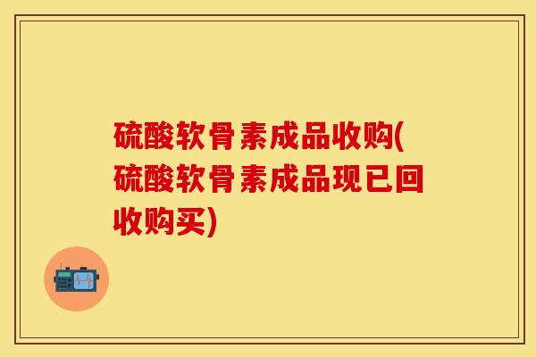 硫酸软骨素成品收购(硫酸软骨素成品现已回收购买)