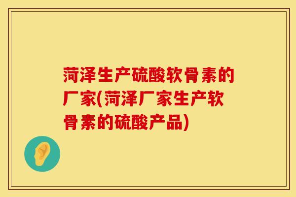 菏泽生产硫酸软骨素的厂家(菏泽厂家生产软骨素的硫酸产品)