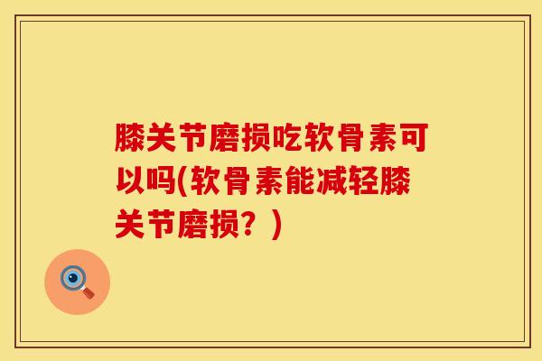 膝关节磨损吃软骨素可以吗(软骨素能减轻膝关节磨损？)