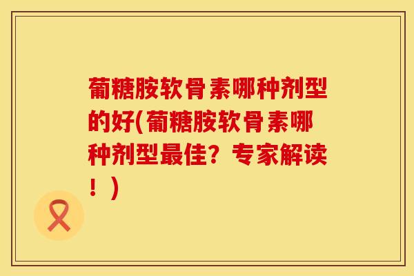葡糖胺软骨素哪种剂型的好(葡糖胺软骨素哪种剂型最佳？专家解读！)