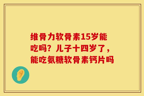维骨力软骨素15岁能吃吗？儿子十四岁了，能吃氨糖软骨素钙片吗