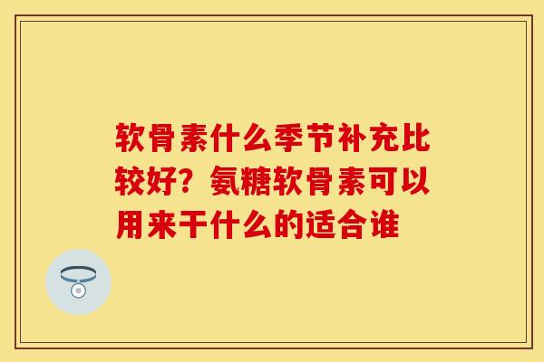 软骨素什么季节补充比较好？氨糖软骨素可以用来干什么的适合谁