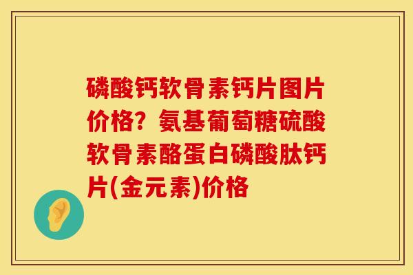 磷酸钙软骨素钙片图片价格？氨基葡萄糖硫酸软骨素酪蛋白磷酸肽钙片(金元素)价格