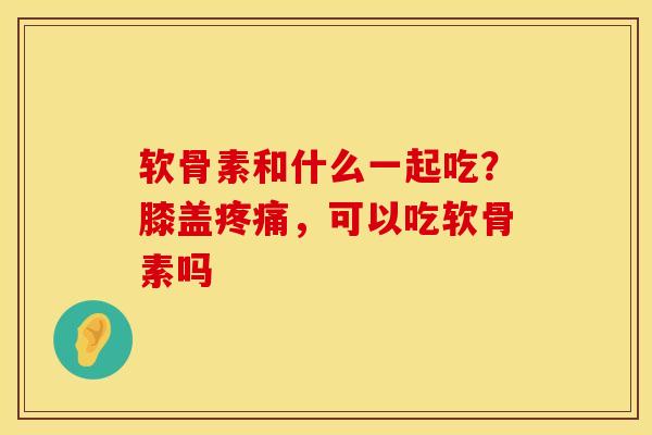 软骨素和什么一起吃？膝盖，可以吃软骨素吗