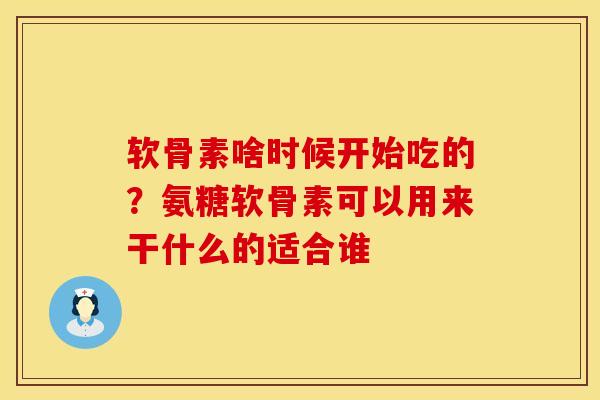 软骨素啥时候开始吃的？氨糖软骨素可以用来干什么的适合谁