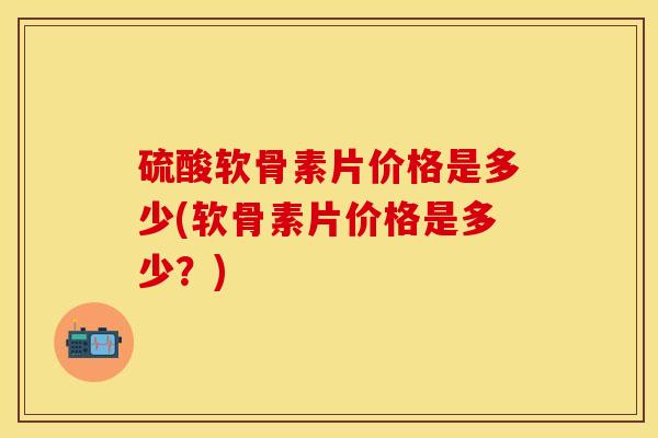 硫酸软骨素片价格是多少(软骨素片价格是多少？)