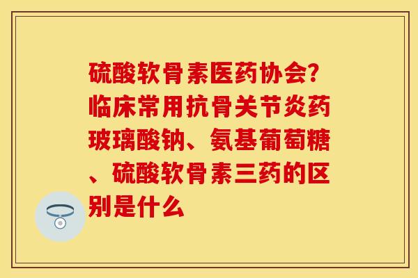 硫酸软骨素医药协会？临床常用抗骨药玻璃酸钠、氨基葡萄糖、硫酸软骨素三药的区别是什么