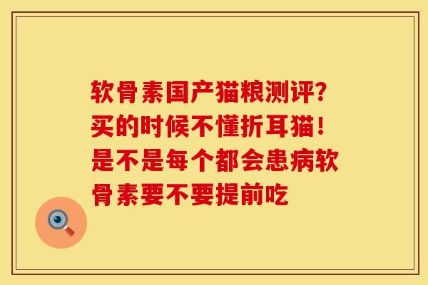 软骨素国产猫粮测评？买的时候不懂折耳猫！是不是每个都会患病软骨素要不要提前吃