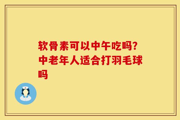 软骨素可以中午吃吗？中老年人适合打羽毛球吗