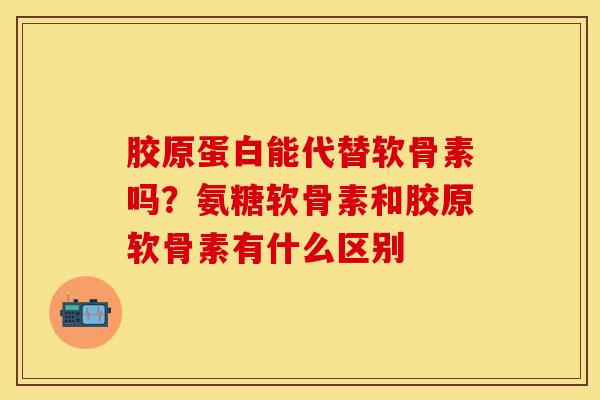 胶原蛋白能代替软骨素吗？氨糖软骨素和胶原软骨素有什么区别