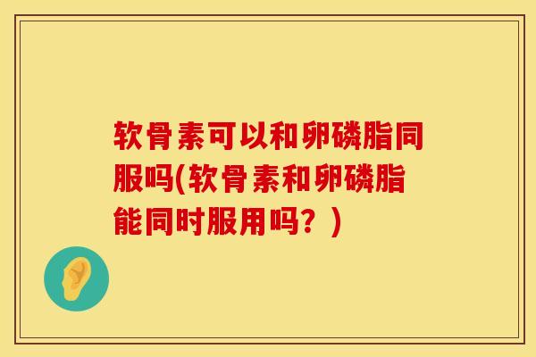 软骨素可以和卵磷脂同服吗(软骨素和卵磷脂能同时服用吗？)