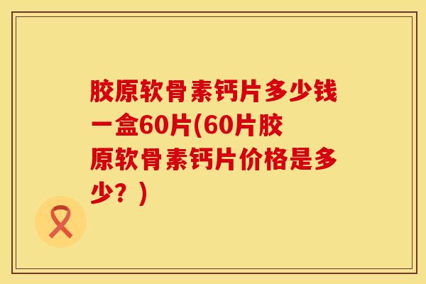 胶原软骨素钙片多少钱一盒60片(60片胶原软骨素钙片价格是多少？)