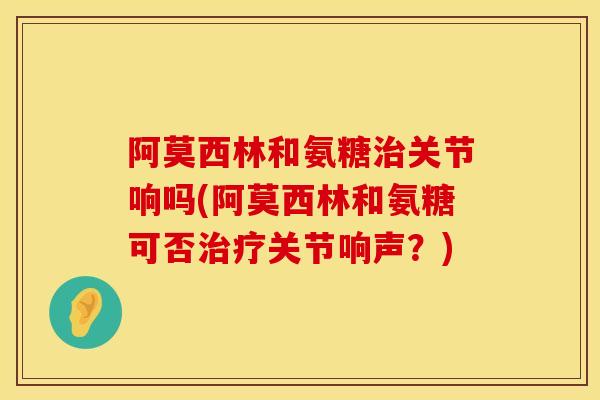 阿莫西林和氨糖关节响吗(阿莫西林和氨糖可否关节响声？)