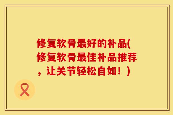 修复软骨最好的补品(修复软骨最佳补品推荐，让关节轻松自如！)