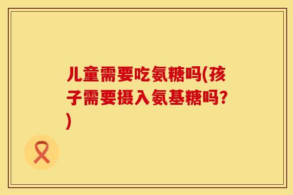 儿童需要吃氨糖吗(孩子需要摄入氨基糖吗？)