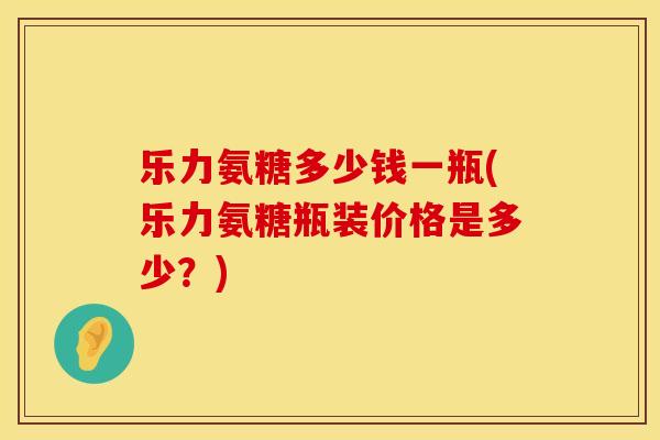 乐力氨糖多少钱一瓶(乐力氨糖瓶装价格是多少？)