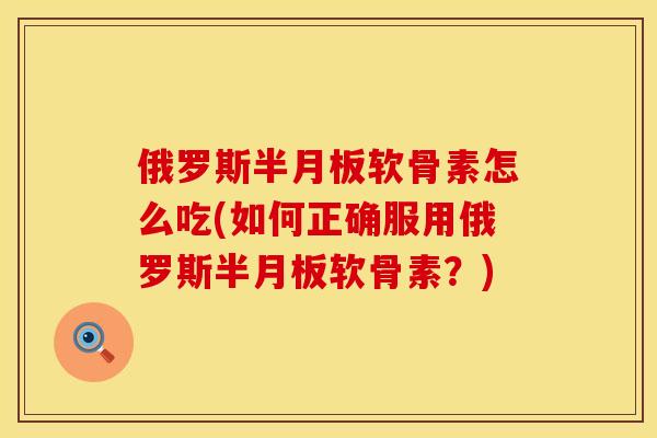 俄罗斯半月板软骨素怎么吃(如何正确服用俄罗斯半月板软骨素？)