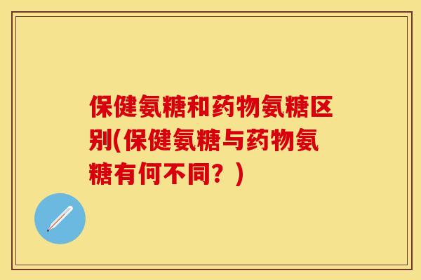 保健氨糖和氨糖区别(保健氨糖与氨糖有何不同？)