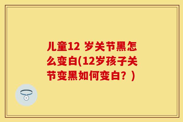 儿童12 岁关节黑怎么变白(12岁孩子关节变黑如何变白？)