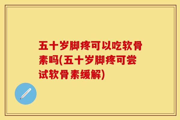 五十岁脚疼可以吃软骨素吗(五十岁脚疼可尝试软骨素缓解)