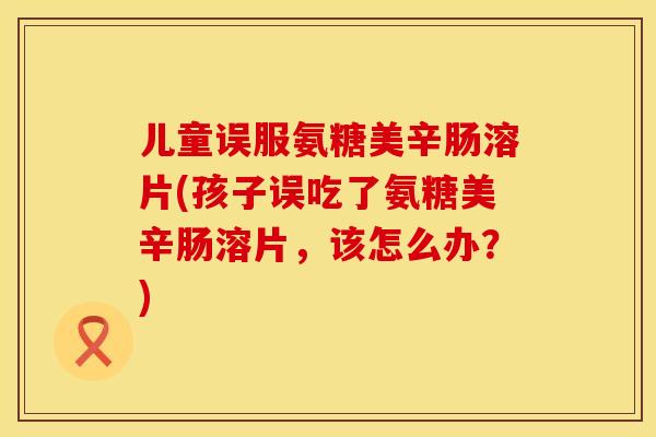 儿童误服氨糖美辛肠溶片(孩子误吃了氨糖美辛肠溶片，该怎么办？)
