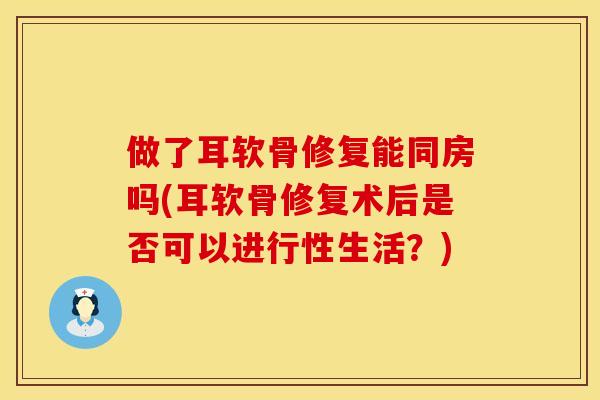 做了耳软骨修复能同房吗(耳软骨修复术后是否可以进行性生活？)