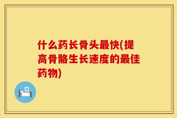 什么药长骨头快(提高骨骼生长速度的佳)