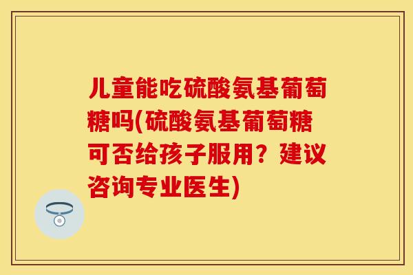 儿童能吃硫酸氨基葡萄糖吗(硫酸氨基葡萄糖可否给孩子服用？建议咨询专业医生)