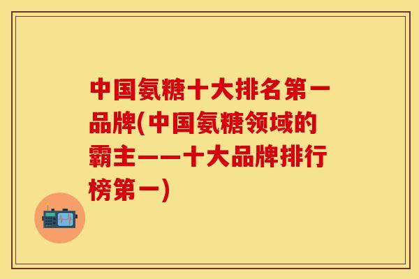 中国氨糖十大排名第一品牌(中国氨糖领域的霸主——十大品牌排行榜第一)