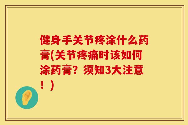 健身手关节疼涂什么药膏(关节疼痛时该如何涂药膏？须知3大注意！)