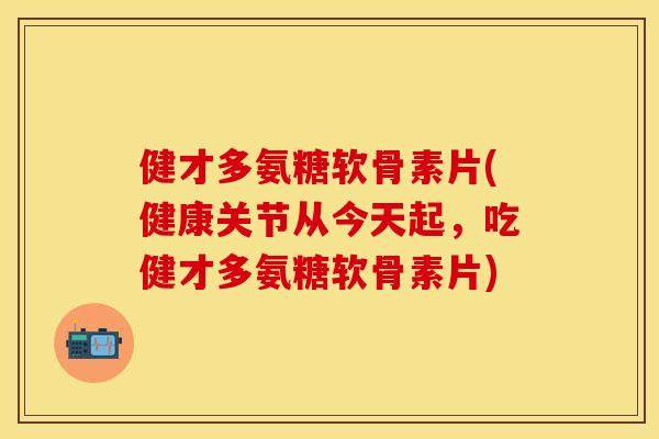 健才多氨糖软骨素片(健康关节从今天起，吃健才多氨糖软骨素片)